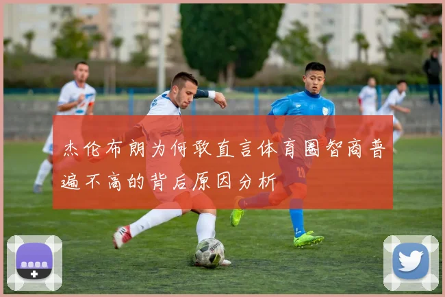 杰伦布朗为何敢直言体育圈智商普遍不高的背后原因分析