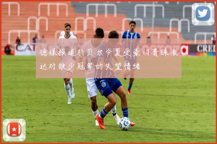 德媒报道科贝尔今夏受豪门青睐表达对缺少冠军的失望情绪