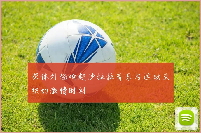 深体外场响起沙拉拉音乐与运动交织的激情时刻