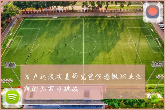马卢达谈埃基蒂克重伤感慨职业生涯的无常与挑战