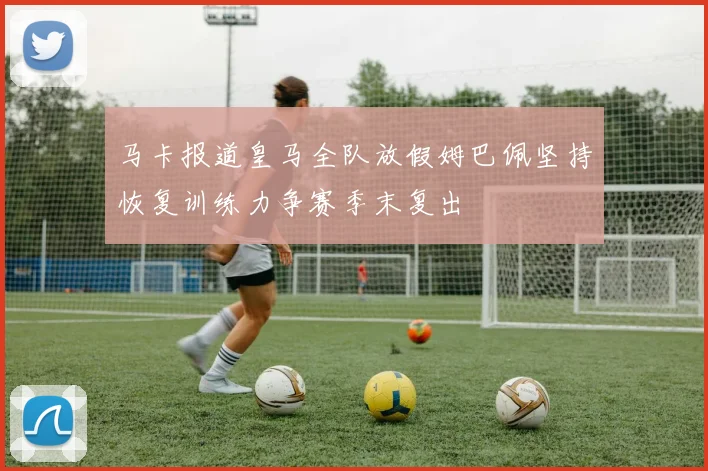 马卡报道皇马全队放假姆巴佩坚持恢复训练力争赛季末复出