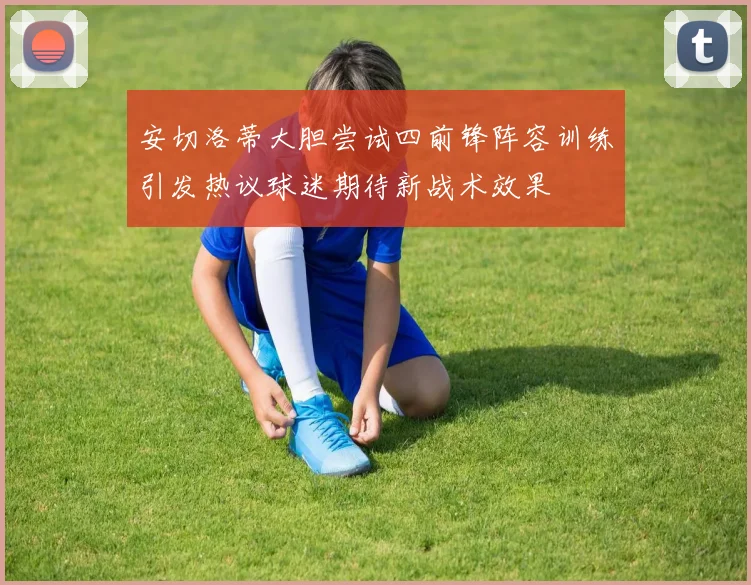 安切洛蒂大胆尝试四前锋阵容训练引发热议球迷期待新战术效果