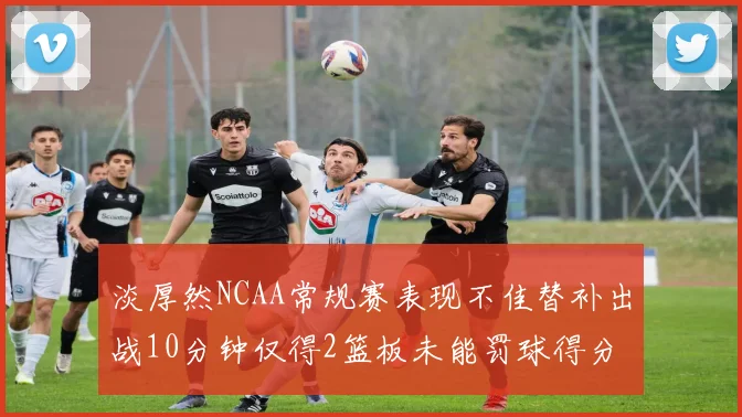 淡厚然NCAA常规赛表现不佳替补出战10分钟仅得2篮板未能罚球得分