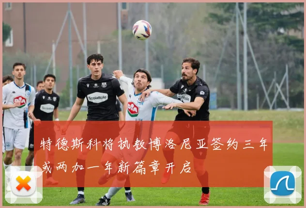 特德斯科将执教博洛尼亚签约三年或两加一年新篇章开启
