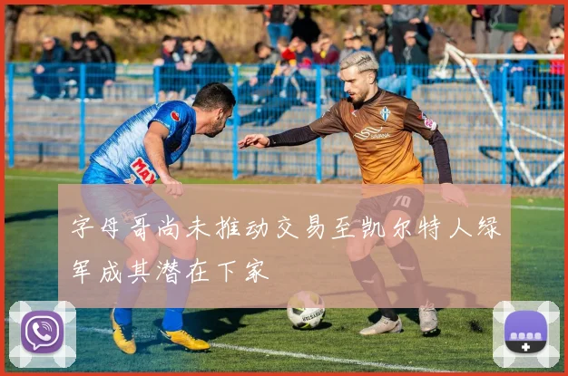字母哥尚未推动交易至凯尔特人绿军成其潜在下家