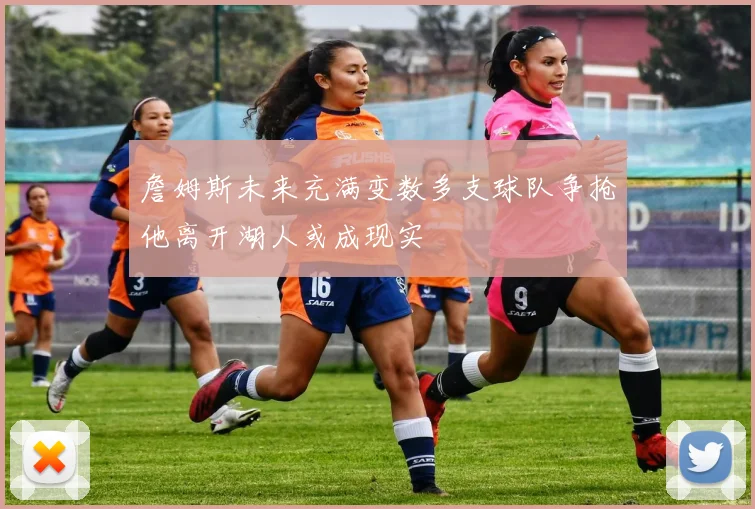 詹姆斯未来充满变数多支球队争抢他离开湖人或成现实