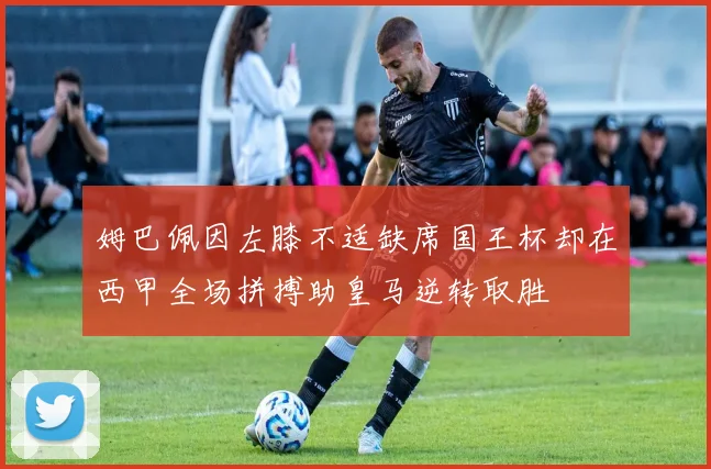 姆巴佩因左膝不适缺席国王杯却在西甲全场拼搏助皇马逆转取胜