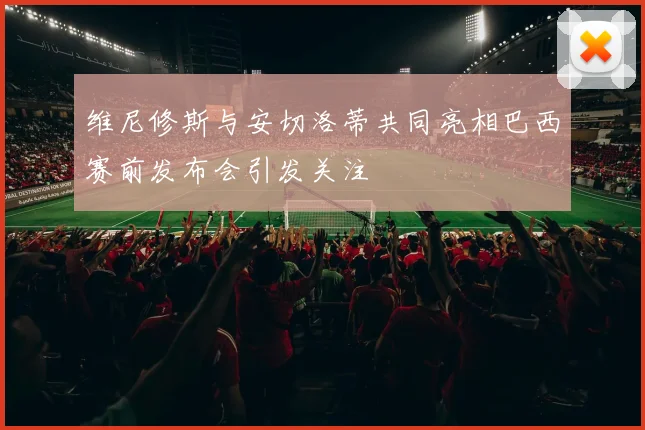 维尼修斯与安切洛蒂共同亮相巴西赛前发布会引发关注