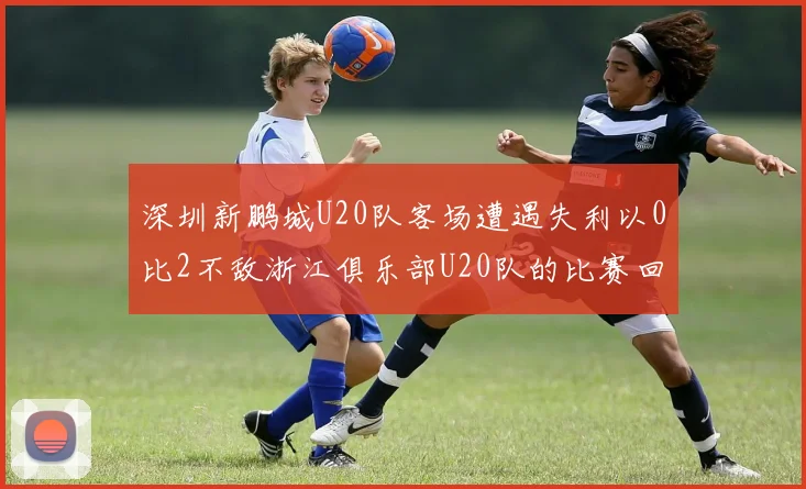 深圳新鹏城U20队客场遭遇失利以0比2不敌浙江俱乐部U20队的比赛回顾