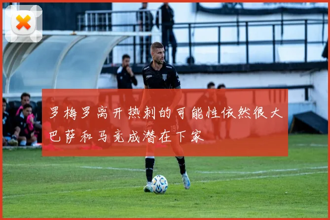 罗梅罗离开热刺的可能性依然很大巴萨和马竞成潜在下家