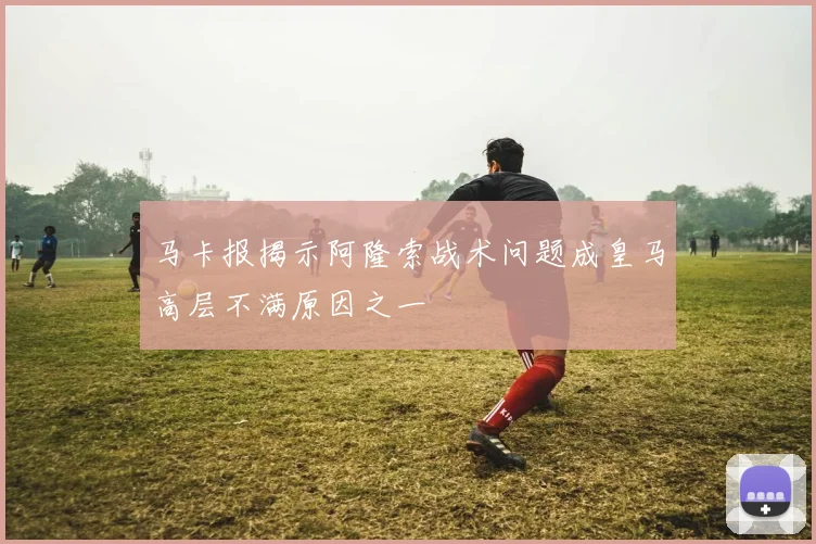 马卡报揭示阿隆索战术问题成皇马高层不满原因之一