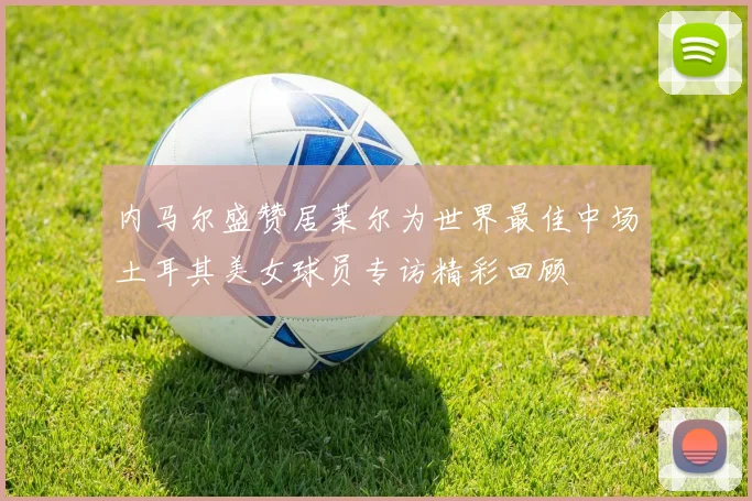 内马尔盛赞居莱尔为世界最佳中场土耳其美女球员专访精彩回顾