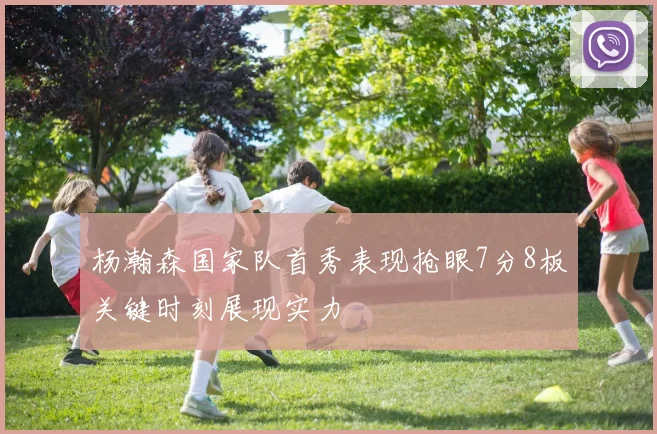 杨瀚森国家队首秀表现抢眼7分8板关键时刻展现实力