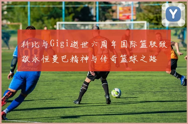 科比与Gigi逝世六周年国际篮联致敬永恒曼巴精神与传奇篮球之路